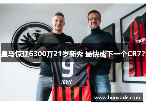 皇马惊现6300万21岁新秀 最快成下一个CR7？