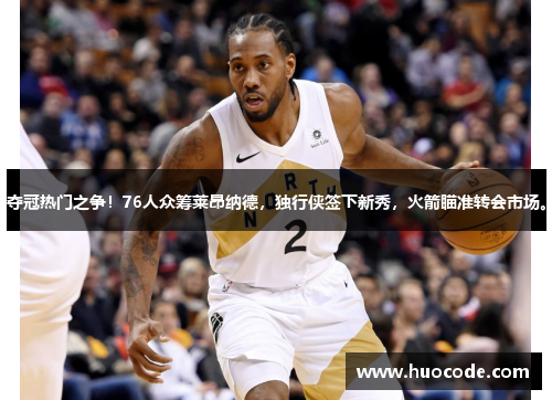 夺冠热门之争！76人众筹莱昂纳德，独行侠签下新秀，火箭瞄准转会市场。